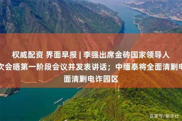 权威配资 界面早报 | 李强出席金砖国家领导人第十七次会晤第一阶段会议并发表讲话；中缅泰将全面清剿电诈园区